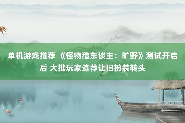 单机游戏推荐 《怪物猎东谈主：旷野》测试开启后 大批玩家遴荐让旧扮装转头