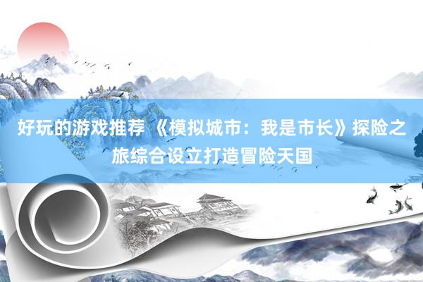 好玩的游戏推荐 《模拟城市：我是市长》探险之旅综合设立打造冒险天国