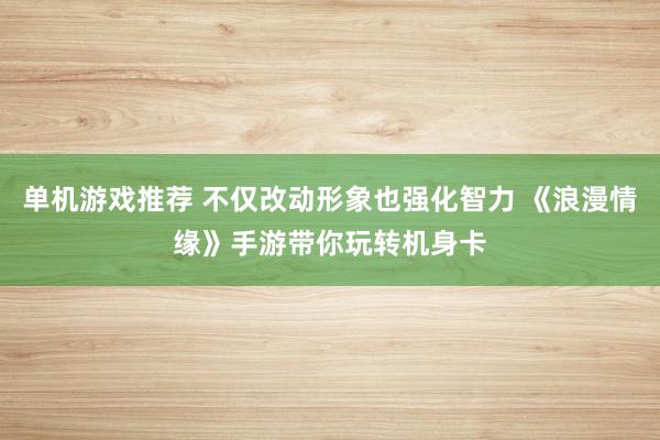 单机游戏推荐 不仅改动形象也强化智力 《浪漫情缘》手游带你玩转机身卡