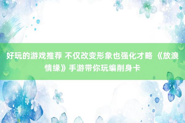 好玩的游戏推荐 不仅改变形象也强化才略 《放浪情缘》手游带你玩编削身卡