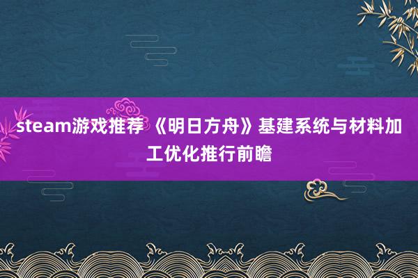 steam游戏推荐 《明日方舟》基建系统与材料加工优化推行前瞻