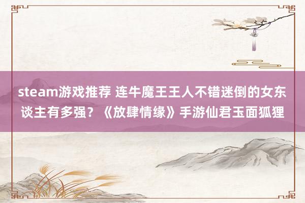 steam游戏推荐 连牛魔王王人不错迷倒的女东谈主有多强？《放肆情缘》手游仙君玉面狐狸