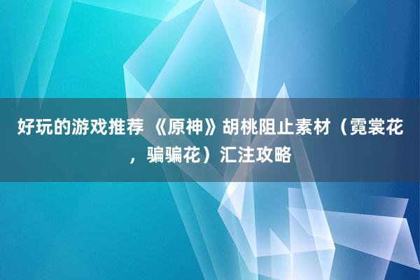 好玩的游戏推荐 《原神》胡桃阻止素材（霓裳花，骗骗花）汇注攻略