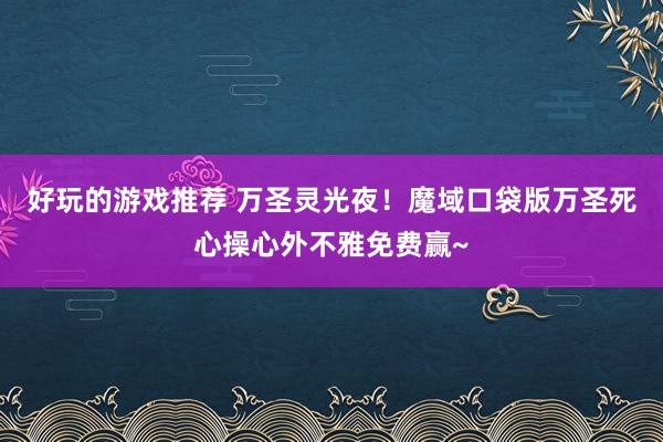 好玩的游戏推荐 万圣灵光夜！魔域口袋版万圣死心操心外不雅免费赢~