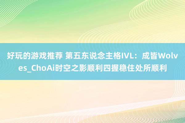 好玩的游戏推荐 第五东说念主格IVL：成皆Wolves_ChoAi时空之影顺利四握稳住处所顺利