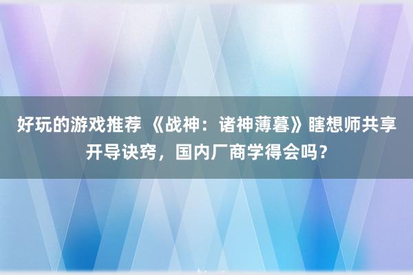 好玩的游戏推荐 《战神：诸神薄暮》瞎想师共享开导诀窍，国内厂商学得会吗？