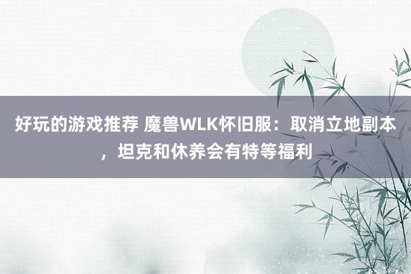 好玩的游戏推荐 魔兽WLK怀旧服：取消立地副本，坦克和休养会有特等福利