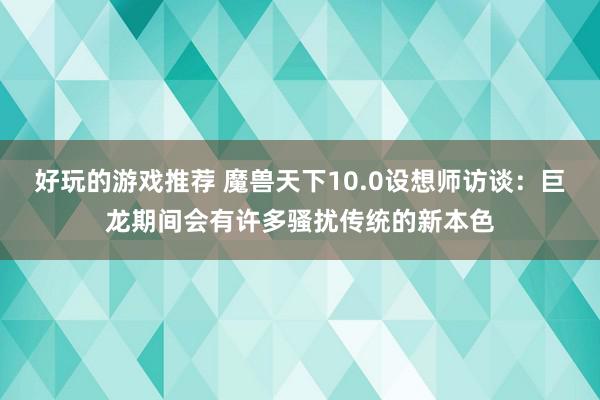 好玩的游戏推荐 魔兽天下10.0设想师访谈：巨龙期间会有许多骚扰传统的新本色