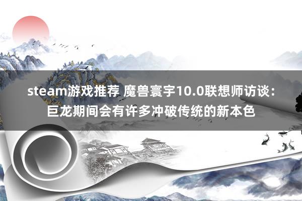 steam游戏推荐 魔兽寰宇10.0联想师访谈：巨龙期间会有许多冲破传统的新本色