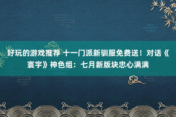 好玩的游戏推荐 十一门派新驯服免费送！对话《寰宇》神色组：七月新版块忠心满满