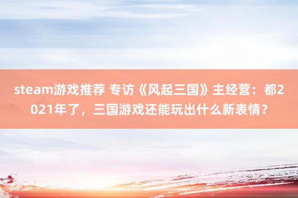 steam游戏推荐 专访《风起三国》主经营：都2021年了，三国游戏还能玩出什么新表情？