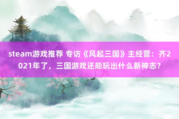 steam游戏推荐 专访《风起三国》主经营：齐2021年了，三国游戏还能玩出什么新神志？