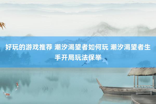 好玩的游戏推荐 潮汐渴望者如何玩 潮汐渴望者生手开局玩法保举