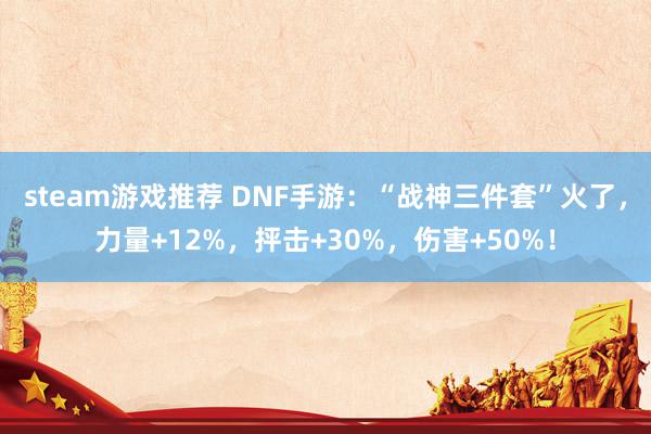 steam游戏推荐 DNF手游：“战神三件套”火了，力量+12%，抨击+30%，伤害+50%！