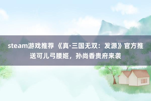 steam游戏推荐 《真·三国无双：发源》官方推送可儿弓腰姬，孙尚香贵府来袭