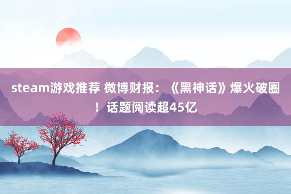 steam游戏推荐 微博财报：《黑神话》爆火破圈！话题阅读超45亿