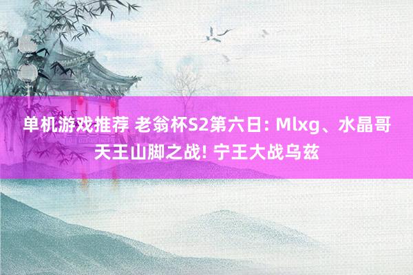 单机游戏推荐 老翁杯S2第六日: Mlxg、水晶哥天王山脚之战! 宁王大战乌兹