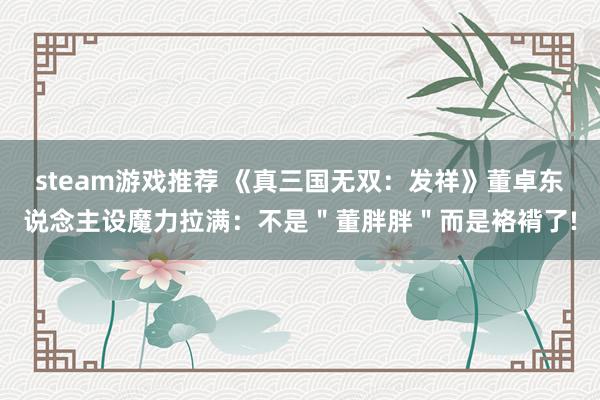 steam游戏推荐 《真三国无双：发祥》董卓东说念主设魔力拉满：不是＂董胖胖＂而是袼褙了!