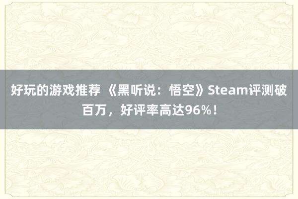 好玩的游戏推荐 《黑听说：悟空》Steam评测破百万，好评率高达96%！