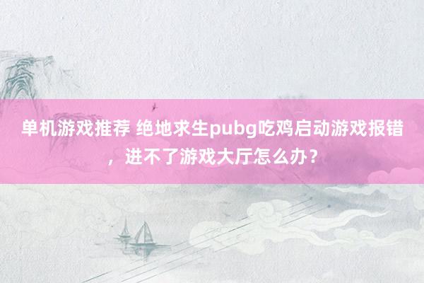 单机游戏推荐 绝地求生pubg吃鸡启动游戏报错，进不了游戏大厅怎么办？