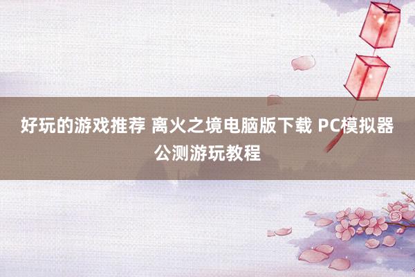 好玩的游戏推荐 离火之境电脑版下载 PC模拟器公测游玩教程