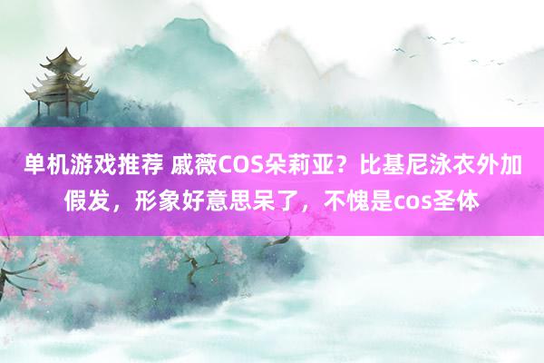 单机游戏推荐 戚薇COS朵莉亚？比基尼泳衣外加假发，形象好意思呆了，不愧是cos圣体