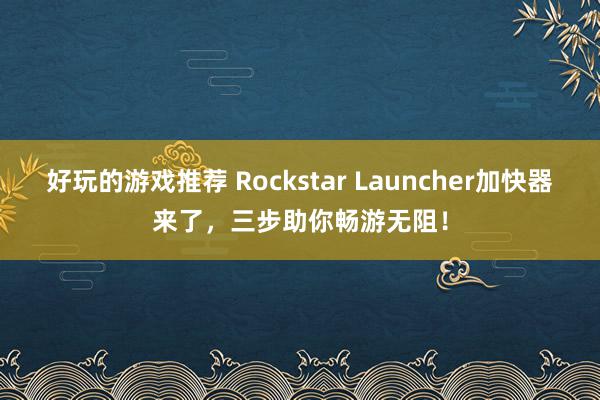 好玩的游戏推荐 Rockstar Launcher加快器来了，三步助你畅游无阻！