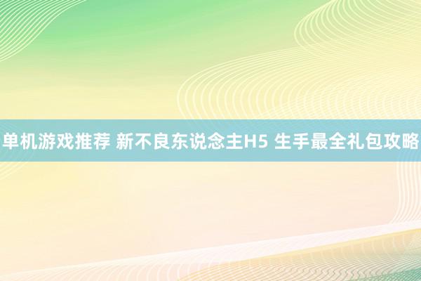 单机游戏推荐 新不良东说念主H5 生手最全礼包攻略