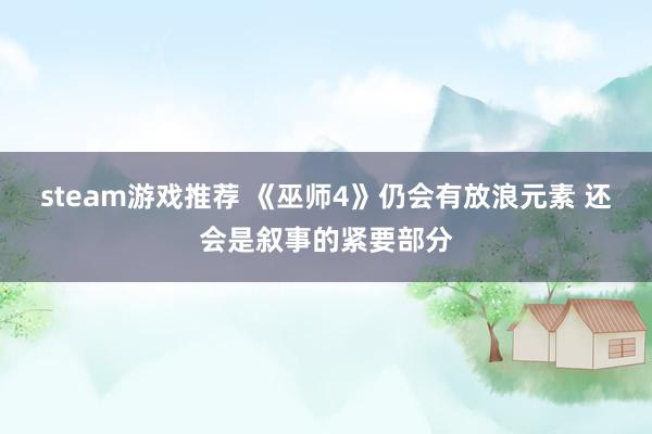 steam游戏推荐 《巫师4》仍会有放浪元素 还会是叙事的紧要部分