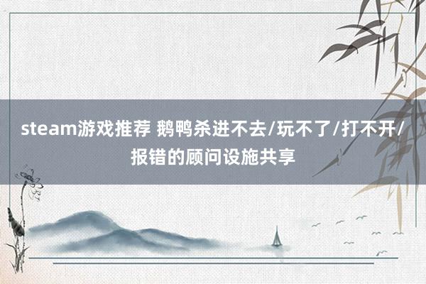 steam游戏推荐 鹅鸭杀进不去/玩不了/打不开/报错的顾问设施共享