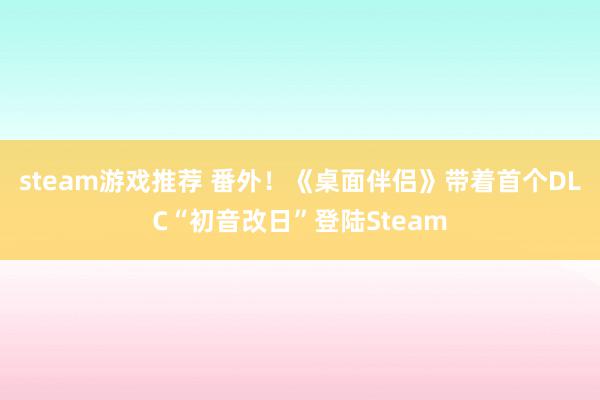 steam游戏推荐 番外！《桌面伴侣》带着首个DLC“初音改日”登陆Steam