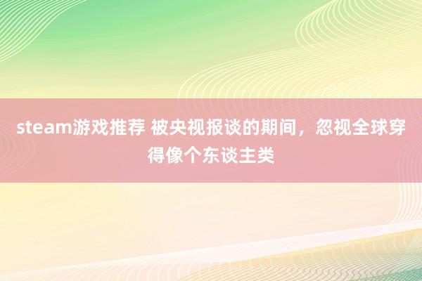 steam游戏推荐 被央视报谈的期间，忽视全球穿得像个东谈主类