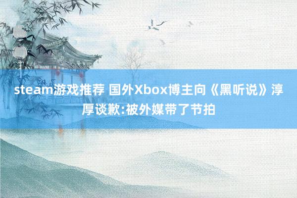 steam游戏推荐 国外Xbox博主向《黑听说》淳厚谈歉:被外媒带了节拍