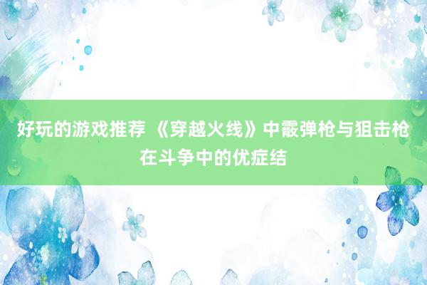 好玩的游戏推荐 《穿越火线》中霰弹枪与狙击枪在斗争中的优症结