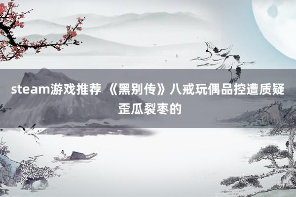 steam游戏推荐 《黑别传》八戒玩偶品控遭质疑 歪瓜裂枣的