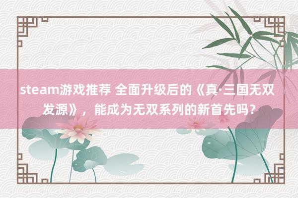 steam游戏推荐 全面升级后的《真·三国无双 发源》，能成为无双系列的新首先吗？