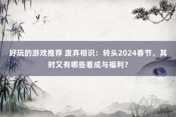 好玩的游戏推荐 废弃相识：转头2024春节，其时又有哪些看成与福利？