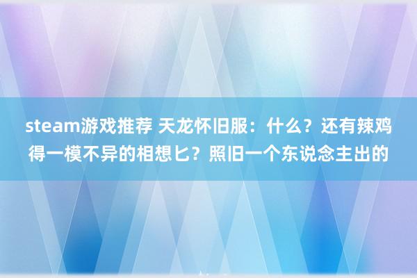 steam游戏推荐 天龙怀旧服：什么？还有辣鸡得一模不异的相想匕？照旧一个东说念主出的