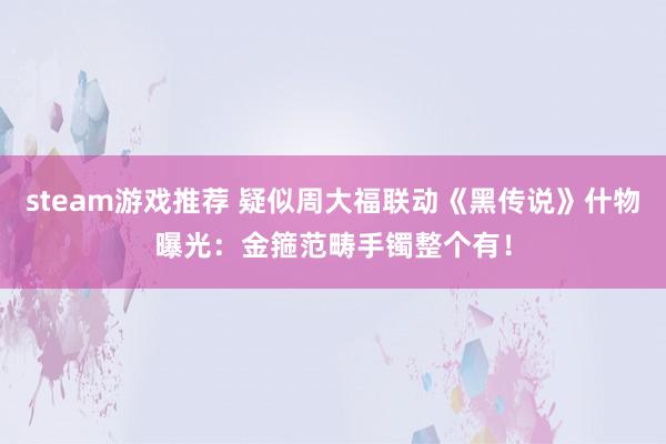 steam游戏推荐 疑似周大福联动《黑传说》什物曝光：金箍范畴手镯整个有！