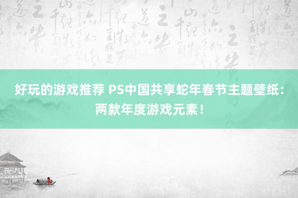 好玩的游戏推荐 PS中国共享蛇年春节主题壁纸：两款年度游戏元素！