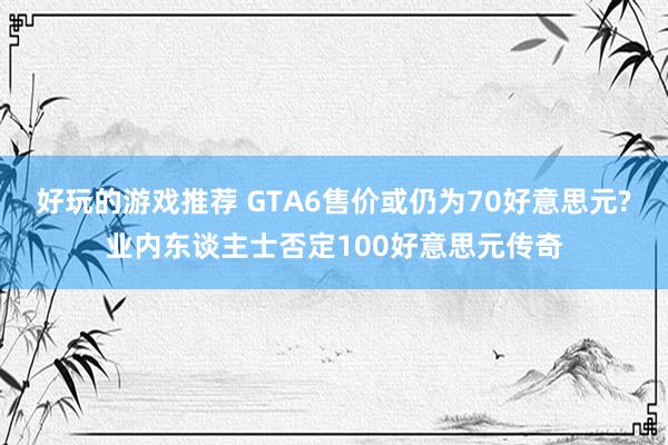 好玩的游戏推荐 GTA6售价或仍为70好意思元?业内东谈主士否定100好意思元传奇