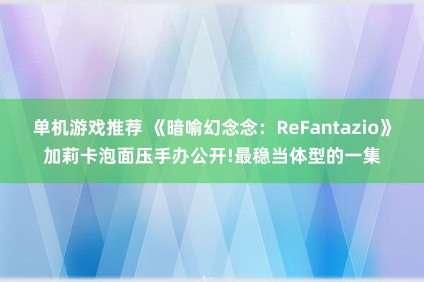 单机游戏推荐 《暗喻幻念念：ReFantazio》加莉卡泡面压手办公开!最稳当体型的一集