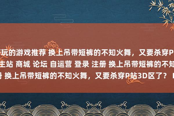 好玩的游戏推荐 换上吊带短裤的不知火舞，又要杀穿P站3D区了？\＂/> 主站 商城 论坛 自运营 登录 注册 换上吊带短裤的不知火舞，又要杀穿P站3D区了？ Marvin...