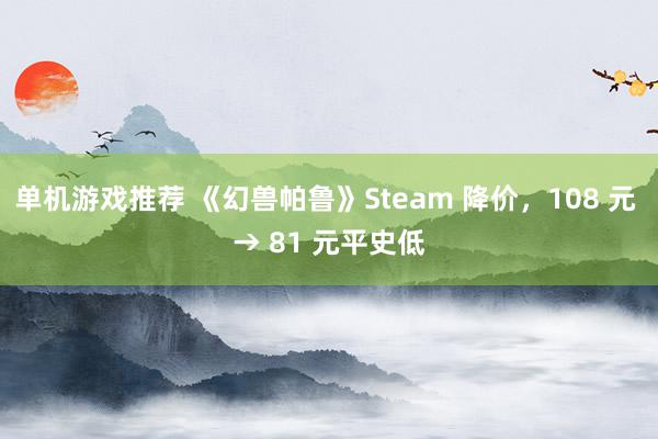 单机游戏推荐 《幻兽帕鲁》Steam 降价，108 元 → 81 元平史低