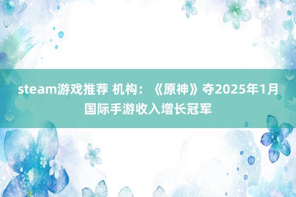 steam游戏推荐 机构：《原神》夺2025年1月国际手游收入增长冠军