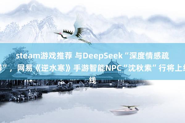 steam游戏推荐 与DeepSeek“深度情感疏导”，网易《逆水寒》手游智能NPC“沈秋索”行将上线