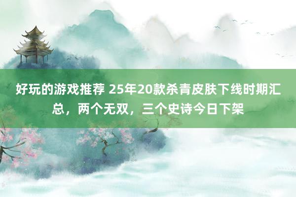 好玩的游戏推荐 25年20款杀青皮肤下线时期汇总，两个无双，三个史诗今日下架