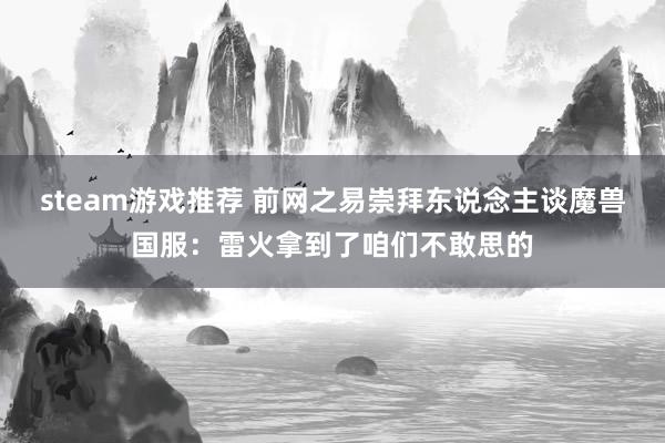 steam游戏推荐 前网之易崇拜东说念主谈魔兽国服：雷火拿到了咱们不敢思的