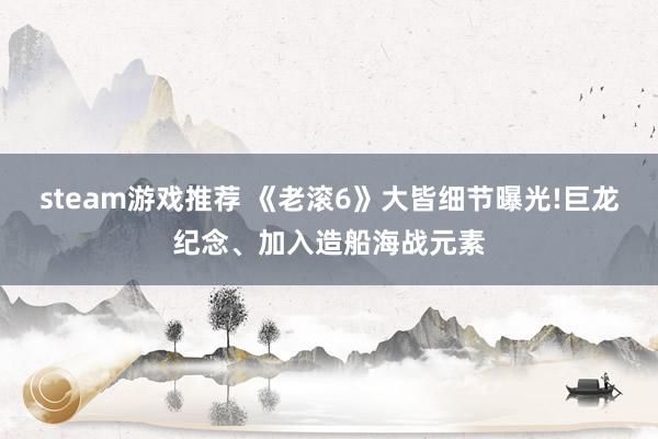 steam游戏推荐 《老滚6》大皆细节曝光!巨龙纪念、加入造船海战元素