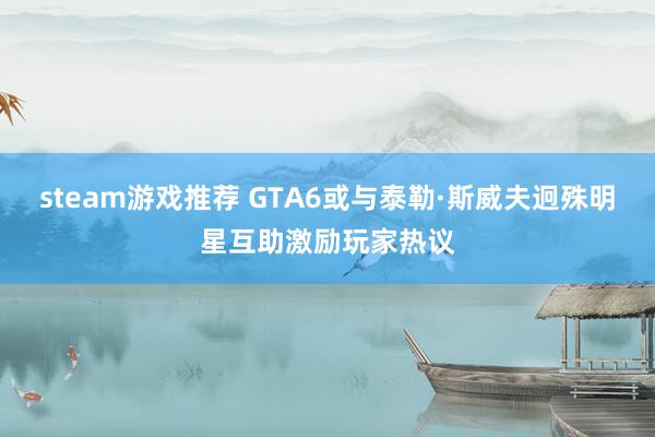 steam游戏推荐 GTA6或与泰勒·斯威夫迥殊明星互助激励玩家热议